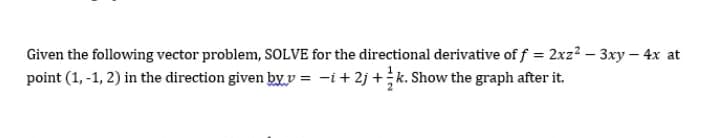 Given the following vector problem, SOLVE for the directional derivative of f = 2xz2 – 3xy – 4x at
point (1, -1, 2) in the direction given by v = -i+ 2j +k. Show the graph after it.
