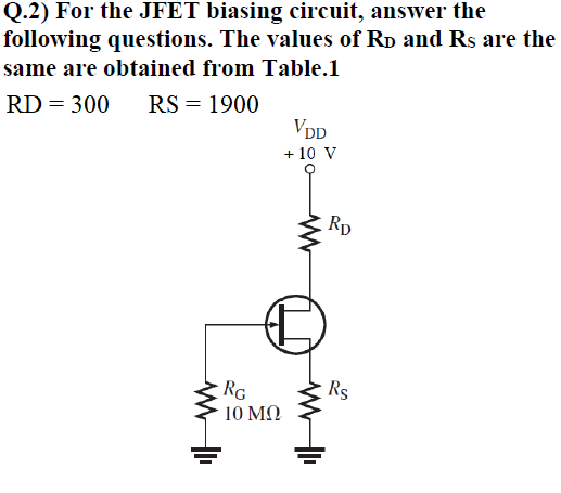 Q.2) For the JFET biasing circuit, answer the
following questions. The values of RD and Rs are the
same are obtained from Table.1
RD = 300 RS = 1900
VDD
+ 10 V
www
RG
10 ΜΩ
RD
Rs