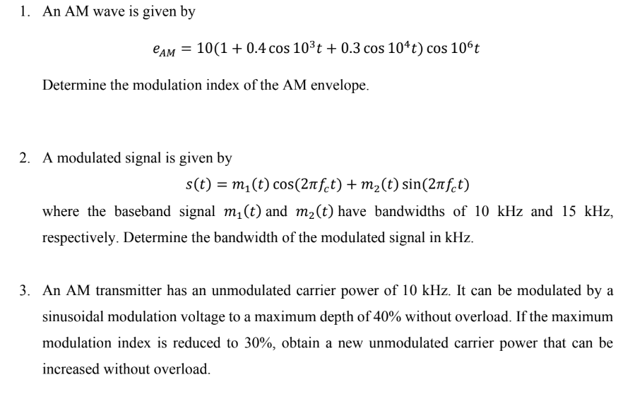 1. An AM wave is given by
CAM = 10(1+0.4 cos 10³t+ 0.3 cos 104t) cos 10ºt
Determine the modulation index of the AM envelope.
2. A modulated signal is given by
s(t) = m₁ (t) cos(2лft) + m₂(t) sin(2лfct)
where the baseband signal m₁ (t) and m₂ (t) have bandwidths of 10 kHz and 15 kHz,
respectively. Determine the bandwidth of the modulated signal in kHz.
3. An AM transmitter has an unmodulated carrier power of 10 kHz. It can be modulated by a
sinusoidal modulation voltage to a maximum depth of 40% without overload. If the maximum
modulation index is reduced to 30%, obtain a new unmodulated carrier power that can be
increased without overload.