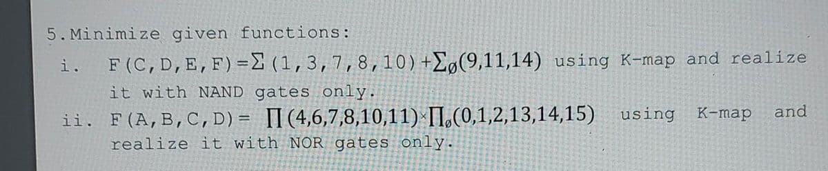 5. Minimize given functions:
i.
F(C, D, E, F) = (1, 3, 7, 8, 10) +Eg(9,11,14) using K-map and realize
it with NAND gates only.
ii.
and
F(A, B, C, D)= II (4,6,7,8,10,11) (0,1,2,13,14,15) using K-map
realize it with NOR gates only.