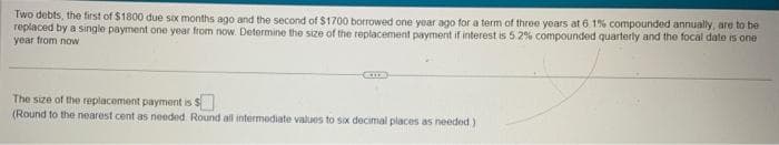 Two debts, the first of $1800 due six months ago and the second of $1700 borrowed one year ago for a term of three years at 6. 1% compounded annually, are to be
replaced by a single payment one year from now. Determine the size of the replacement payment if interest is 5.2% compounded quarterly and the focal date is one
year from now
The size of the replacement payment is
(Round to the nearest cent as needed Round all intermediate values to six decimal places as needed)