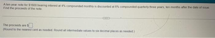 A ten-year note for $1600 bearing interest at 4% compounded monthly is discounted at 6% compounded quarterly three years, ten months after the date of issue
Find the proceeds of the note
The proceeds are $
(Round to the nearest cent as needed. Round all intermediate values to six decimal places as needed)