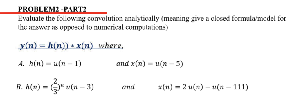 PROBLEM2 -PART2
Evaluate the following convolution analytically (meaning give a closed formula/model for
the answer as opposed to numerical computations)
_y(n) = h(n)) * x(n) where,
A. h(n) = u(n − 1)
and x(n) = u(n − 5)
2
B. h(n) = (₹)¹ u(n − 3)
and
x(n) = 2 u(n) — u(n − 111)