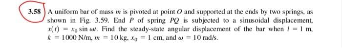 3.58 A uniform bar of mass m is pivoted at point O and supported at the ends by two springs, as
shown in Fig. 3.59. End P of spring PQ is subjected to a sinusoidal displacement,
= xo sin cot. Find the steady-state angular displacement of the bar when / = 1 m,
k = 1000 N/m, m = 10 kg, xo = 1 cm, and = 10 rad/s.