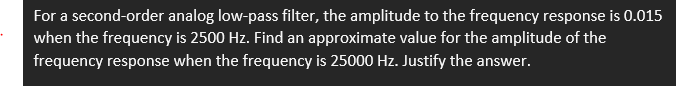 For a second-order analog low-pass filter, the amplitude to the frequency response is 0.015
when the frequency is 2500 Hz. Find an approximate value for the amplitude of the
frequency response when the frequency is 25000 Hz. Justify the answer.