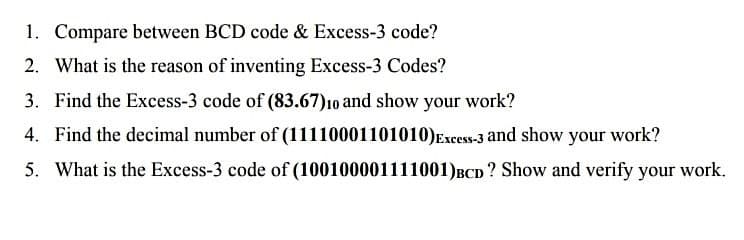 1. Compare between BCD code & Excess-3 code?
2. What is the reason of inventing Excess-3 Codes?
3. Find the Excess-3 code of (83.67)10 and show your work?
4. Find the decimal number of (11110001101010)Excess-3 and show your work?
5. What is the Excess-3 code of (100100001111001)BCD? Show and verify your work.
