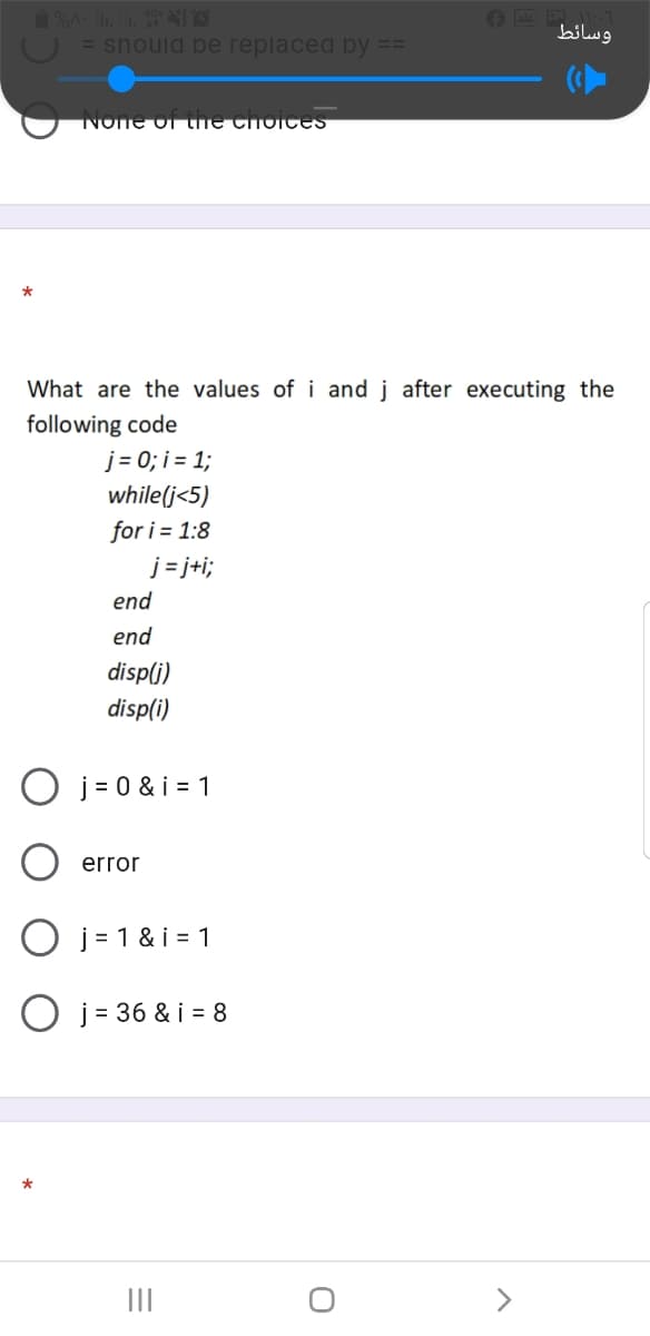 وسائط
= snould be replaced by
NOne Oi the choices
*
What are the values of i and j after executing the
following code
j = 0; i = 1;
while(j<5)
for i = 1:8
j = j+i;
end
end
disp(j)
disp(i)
O j = 0 & i = 1
error
O j = 1 & i = 1
O j= 36 & i = 8
*
II
