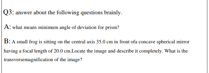 Q3: answer about the following questions brainly.
A: what means minimum angle of deviation for prism?
B: A small frog is sitting on the central axis 35.0 cm in front ofa concave spherical mirror
having a focal length of 20.0 cm.Locate the image and describe it completely. What is the
transversemagnification of the image?
