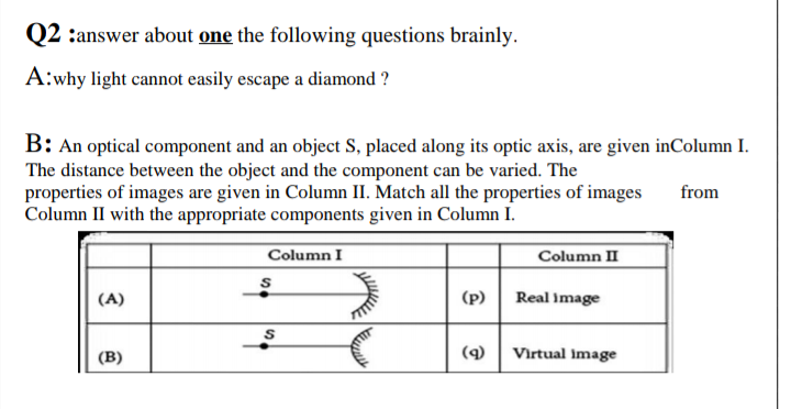 Q2 :answer about one the following questions brainly.
A:why light cannot easily escape a diamond ?
B: An optical component and an object S, placed along its optic axis, are given inColumn I.
The distance between the object and the component can be varied. The
properties of images are given in Column II. Match all the properties of images
Column II with the appropriate components given in Column I.
from
Column I
Column II
(A)
(p)
Real image
(В)
(9)
Virtual image
