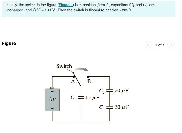 Initially, the switch in the figure (Figure 1) is in position /rmA, capacitors C₂ and C3 are
uncharged, and AV = 100 V. Then the switch is flipped to position /rm.B.
Figure
+
AV
Switch
A
B
C₂ = 20 μF
C₁15 μF
C3 = 30 μF
1 of 1