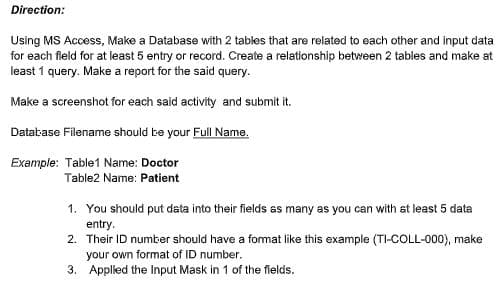 Direction:
Using MS Access, Make a Database with 2 tables that are related to each other and input data
for each fleld for at least 5 entry or record. Create a relationship between 2 tables and make at
least 1 query. Make a report for the said query.
Make a screenshot for each said activity and submit it.
Datakase Filename should be your Full Name.
Example: Table1 Name: Doctor
Table2 Name: Patient
1. You should put data into their fields as many as you can with at least 5 data
entry.
2. Their ID number should have a fomat like this example (TI-COLL-000), make
your own format of ID number.
3. Appled the Input Mask in 1 of the flelds.
