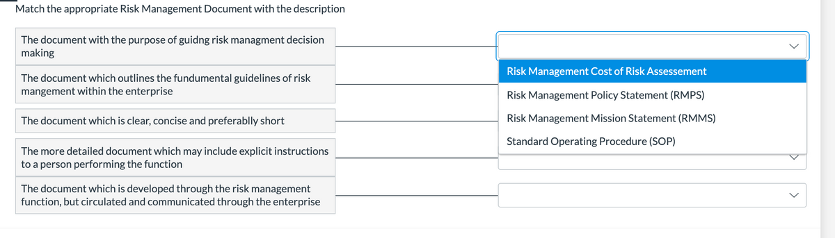 Match the appropriate Risk Management Document with the description
The document with the purpose of guidng risk managment decision
making
Risk Management Cost of Risk Assessement
The document which outlines the fundumental guidelines of risk
mangement within the enterprise
Risk Management Policy Statement (RMPS)
The document which is clear, concise and preferablly short
Risk Management Mission Statement (RMMS)
Standard Operating Procedure (SOP)
The more detailed document which may include explicit instructions
to a person performing the function
The document which is developed through the risk management
function, but circulated and communicated through the enterprise
>
