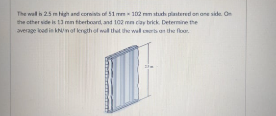 The wall is 2.5 m high and consists of 51 mm x 102 mm studs plastered on one side. On
the other side is 13 mm fiberboard, and 102 mm clay brick. Determine the
average load in kN/m of length of wall that the wall exerts on the floor.
25 m
