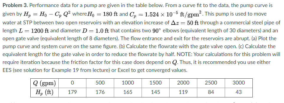 Problem 3. Performance data for a pump are given in the table below. From a curve fit to the data, the pump curve is
given by Hp
= Ho – C, Q² where Ho = 180 ft and C, = 1.524 × 10-5 ft/gpm?. This pump is used to move
water at STP between two open reservoirs with an elevation increase of Az = 50 ft through a commercial steel pipe of
length L = 1200 ft and diameter D = 1.0 ft that contains two 90° elbows (equivalent length of 30 diameters) and an
open gate valve (equivalent length of 8 diameters). The flow entrance and exit for the reservoirs are abrupt. (a) Plot the
pump curve and system curve on the same figure. (b) Calculate the flowrate with the gate valve open. (c) Calculate the
equivalent length for the gate valve in order to reduce the flowrate by half. NOTE: Your calculations for this problem will
require iteration because the friction factor for this case does depend on Q. Thus, it is recommended you use either
EES (see solution for Example 19 from lecture) or Excel to get converged values.
Q (gpm)
H, (ft)
500
1000
1500
2000
2500
3000
179
176
165
145
119
84
43
