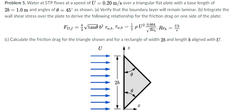 Problem 5. Water at STP flows at a speed of U = 0.20 m/s over a triangular flat plate with a base length of
26 = 1.0 m and angles of e = 45° as shown. (a) Verify that the boundary layer will remain laminar. (b) Integrate the
wall shear stress over the plate to derive the following relationship for the friction drag on one side of the plate:
FD.f = Vtane b Tum,b, Tw,b = pU² 0.864
VRe, Re,
Ub
(c) Calculate the friction drag for the triangle shown and for a rectangle of width 26 and length b aligned with U.
U
2b
