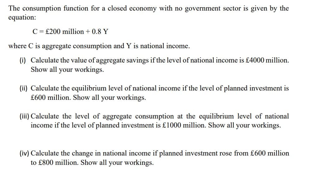 The consumption function for a closed economy with no government sector is given by the
equation:
C = £200 million + 0.8 Y
where C is aggregate consumption and Y is national income.
(i) Calculate the value of aggregate savings if the level of national income is £4000 million.
Show all your workings.
(ii) Calculate the equilibrium level of national income if the level of planned investment is
£600 million. Show all your workings.
(iii) Calculate the level of aggregate consumption at the equilibrium level of national
income if the level of planned investment is £1000 million. Show all your workings.
(iv) Calculate the change in national income if planned investment rose from £600 million
to £800 million. Show all your workings.

