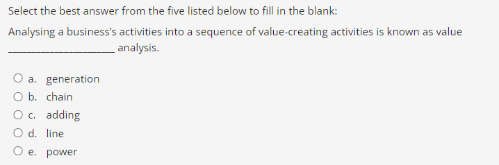 Select the best answer from the five listed below to fill in the blank:
Analysing a business's activities into a sequence of value-creating activities is known as value
analysis.
O a. generation
O b. chain
O c. adding
O d. line.
O e. power