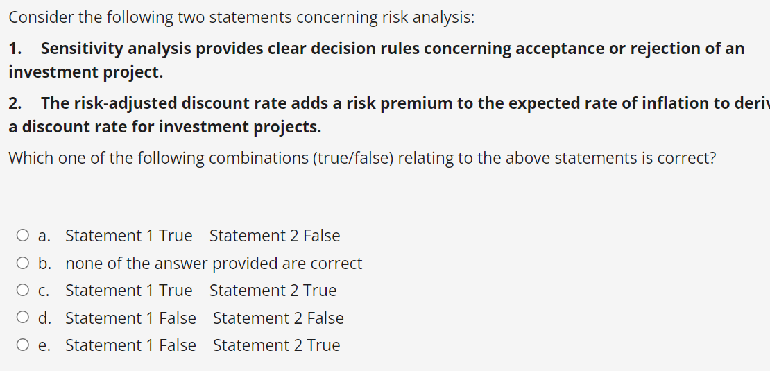 Consider the following two statements concerning risk analysis:
1. Sensitivity analysis provides clear decision rules concerning acceptance or rejection of an
investment project.
2. The risk-adjusted discount rate adds a risk premium to the expected rate of inflation to deriv
a discount rate for investment projects.
Which one of the following combinations (true/false) relating to the above statements is correct?
O a. Statement 1 True Statement 2 False
O b. none of the answer provided are correct
Statement 1 True Statement 2 True
Statement 2 False
c.
d. Statement 1 False
O e. Statement 1 False
Statement 2 True