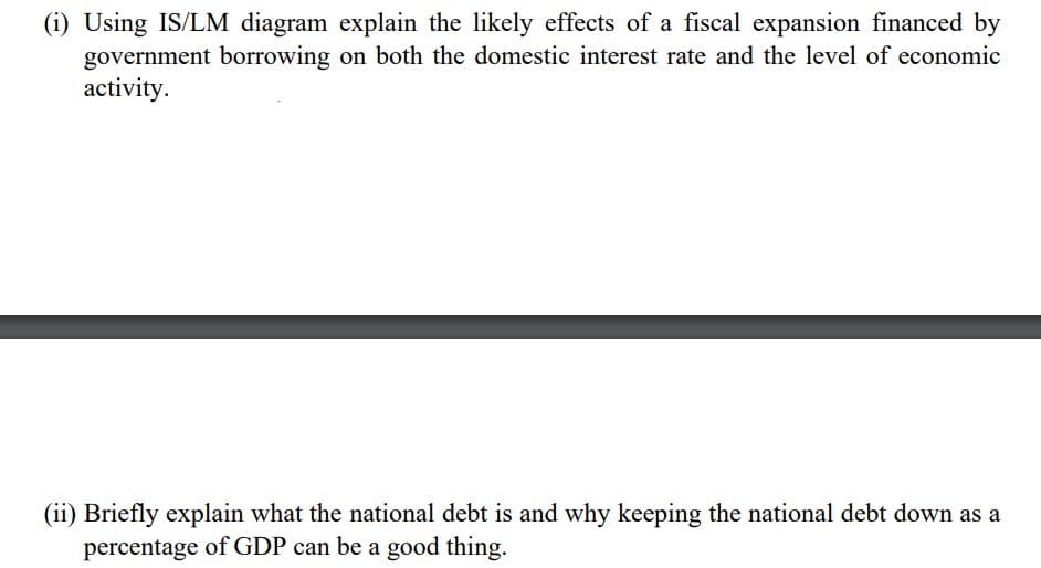(i) Using IS/LM diagram explain the likely effects of a fiscal expansion financed by
government borrowing on both the domestic interest rate and the level of economic
activity.
(ii) Briefly explain what the national debt is and why keeping the national debt down as a
percentage of GDP can be a good thing.
