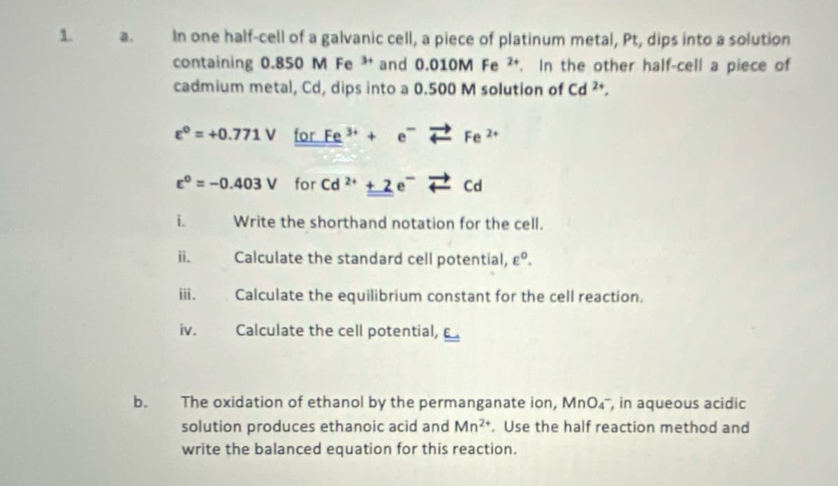 1. a.
In one half-cell of a galvanic cell, a piece of platinum metal, Pt, dips into a solution
containing 0.850 M Fe and 0.010M Fe 2, In the other half-cell a piece of
cadmium metal, Cd, dips into a 0.500 M solution of Cd 2.
° = +0.771 V for Fe 3 + e Fe 2+
e° =-0.403 V for Cd 2 + 2 e Cd
i.
Write the shorthand notation for the cell.
ii.
Calculate the standard cell potential, e°.
iii.
Calculate the equilibrium constant for the cell reaction.
iv.
Calculate the cell potential, E
b.
The oxidation of ethanol by the permanganate ion, Mn04, in aqueous acidic
solution produces ethanoic acid and Mn2. Use the half reaction method and
write the balanced equation for this reaction.
