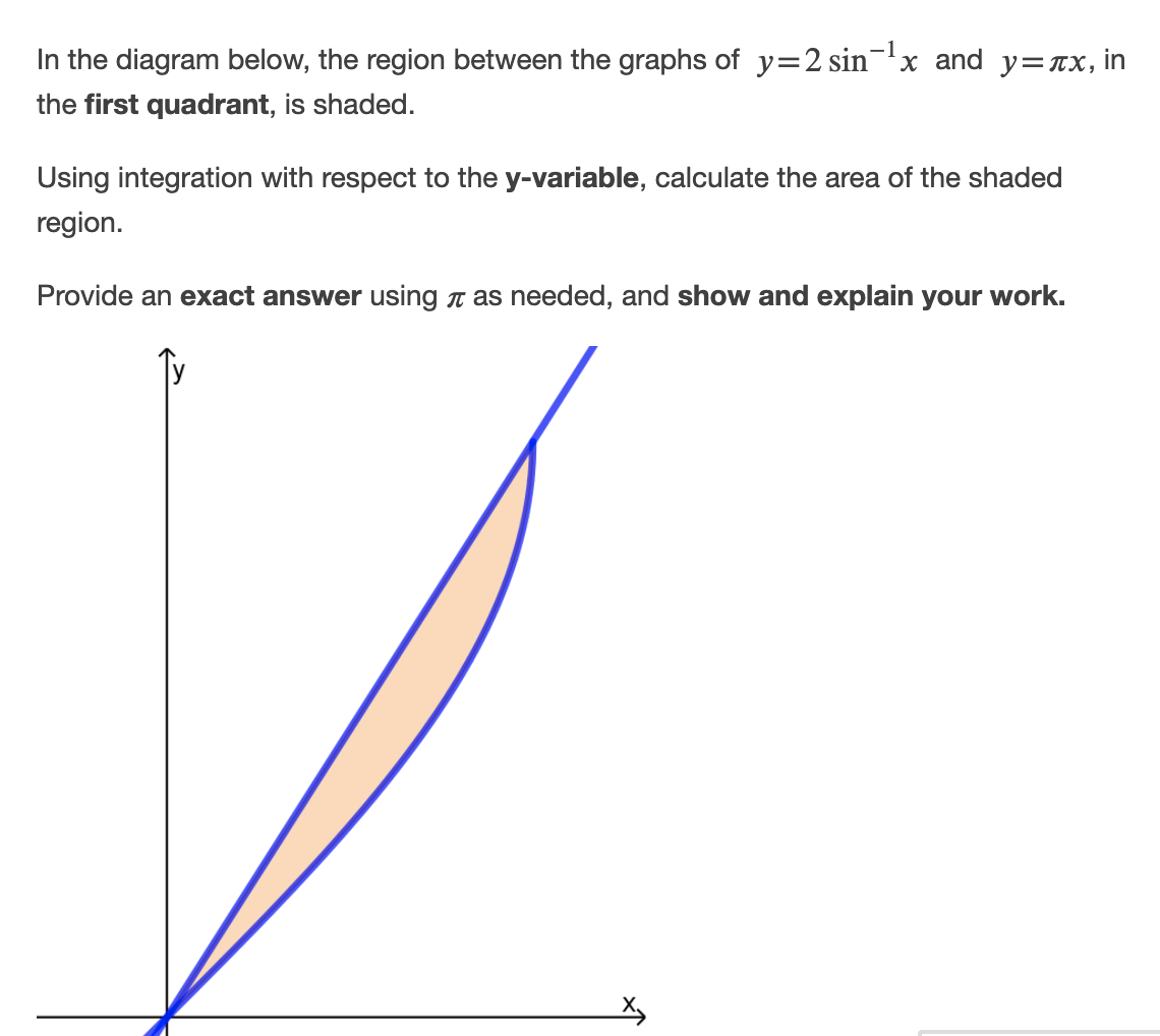 In the diagram below, the region between the graphs of y=2 sin-x and y=rx, in
the first quadrant, is shaded.
Using integration with respect to the y-variable, calculate the area of the shaded
region.
Provide an exact answer using n as needed, and show and explain your work.

