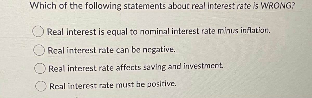 Which of the following statements about real interest rate is WRONG?
Real interest is equal to nominal interest rate minus inflation.
Real interest rate can be negative.
O Real interest rate affects saving and investment.
O Real interest rate must be positive.
