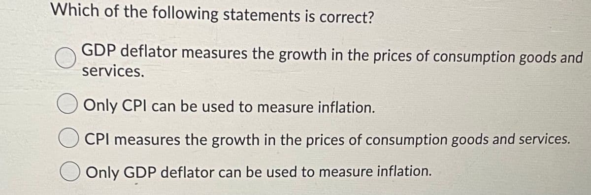 Which of the following statements is correct?
GDP deflator measures the growth in the prices of consumption goods and
services.
Only CPI can be used to measure inflation.
CPI measures the growth in the prices of consumption goods and services.
O Only GDP deflator can be used to measure inflation.
