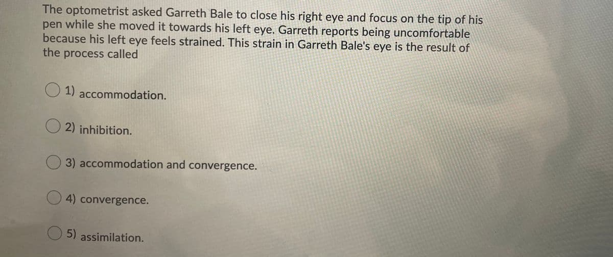 The optometrist asked Garreth Bale to close his right eye and focus on the tip of his
pen while she moved it towards his left eye. Garreth reports being uncomfortable
because his left eye feels strained. This strain in Garreth Bale's eye is the result of
the process called
O1)
1) accommodation.
O 2) inhibition.
3) accommodation and convergence.
4) convergence.
5) assimilation.
