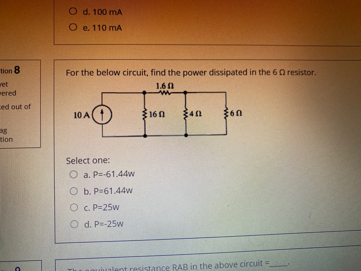 O d. 100 mA
O e. 110 mA
tion 8
For the below circuit, find the power dissipated in the 6 0 resistor.
vet
1.6 2
vered
ced out of
10 A
16 N
340
ag
tion
Select one:
O a. P=-61.44w
O b. P=61.44w
O c. P=25w
O d. P=-25w
ouivalent resistance RAB in the above circuit =
