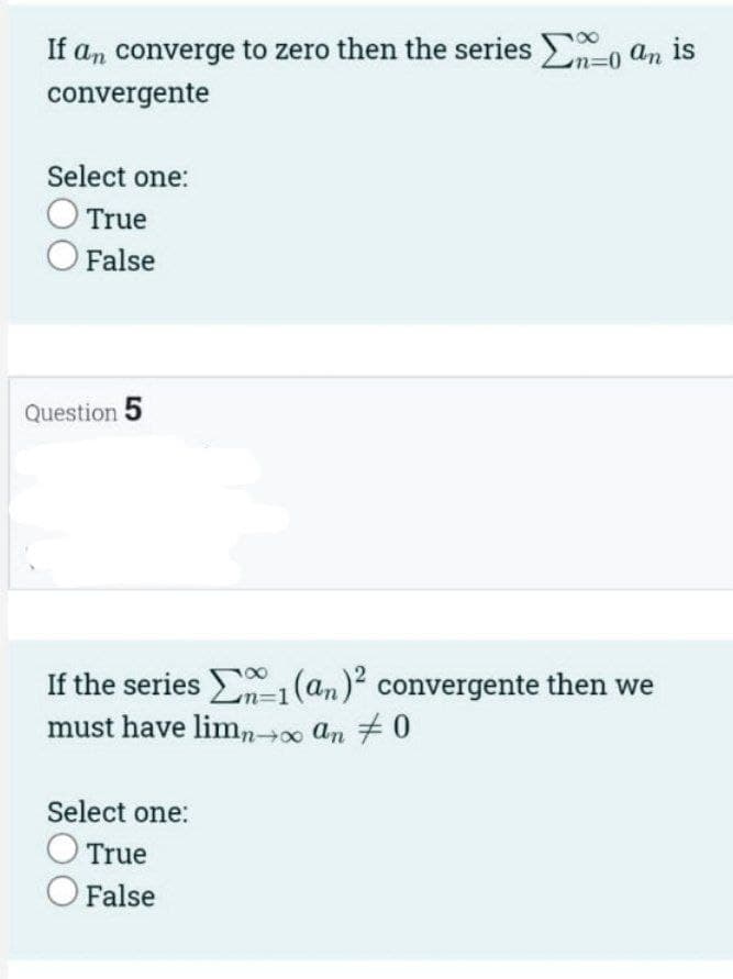 If an converge to zero then the series , an is
%3D0
convergente
Select one:
True
False
Question 5
If the series 1(an)? convergente then we
m%3D1
must have limn00 an 70
Select one:
True
O False
