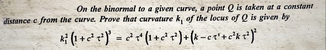 On the binormal to a given curve, a point Q is taken at a constant
distance c from the curve. Prove that curvature k, of the locus of Q is given by
K³²³ (¹ + 2²¹ 2² )³ = 2³² ~²¹ (¹ + 2³² 2² ) + (k_cx¹ + c²³k ²² ) ²