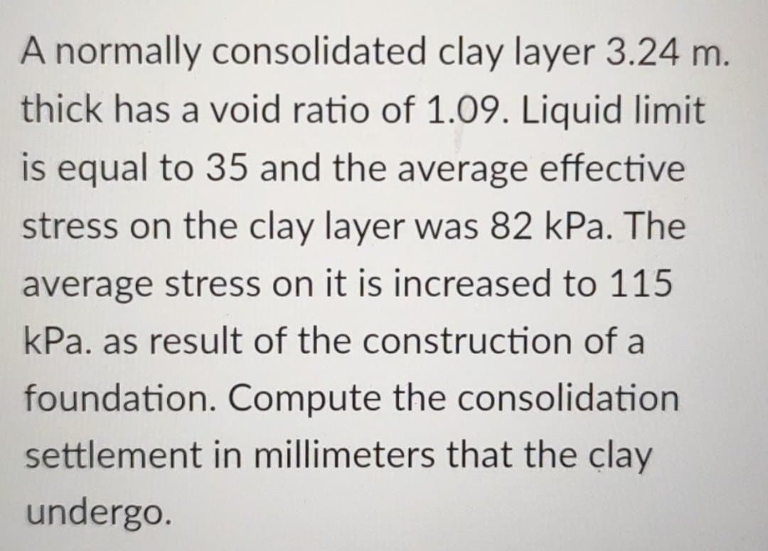 A normally consolidated clay layer 3.24 m.
thick has a void ratio of 1.09. Liquid limit
is equal to 35 and the average effective
stress on the clay layer was 82 kPa. The
average stress on it is increased to 115
kPa. as result of the construction of a
foundation. Compute the consolidation
settlement in millimeters that the clay
undergo.