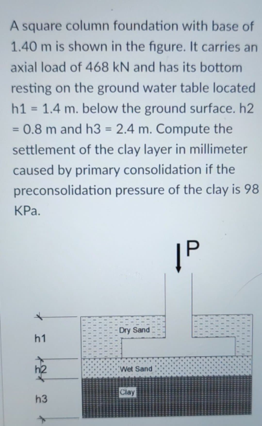 A square column foundation with base of
1.40 m is shown in the figure. It carries an
axial load of 468 kN and has its bottom.
resting on the ground water table located
h1 = 1.4 m. below the ground surface. h2
= 0.8 m and h3 = 2.4 m. Compute the
settlement of the clay layer in millimeter
caused by primary consolidation if the
preconsolidation pressure of the clay is 98
KPa.
|P
*
h1
3
h3
+
1.1.1
ECCE
ELLET
ELEEEEE
- Dry Sand
Wet Sand
Clay
ELI
ELI
LELLFIE
