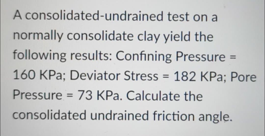 A consolidated-undrained test on a
normally consolidate clay yield the
following results: Confining Pressure =
160 KPa; Deviator Stress = 182 KPa; Pore
Pressure = 73 KPa. Calculate the
consolidated undrained friction angle.