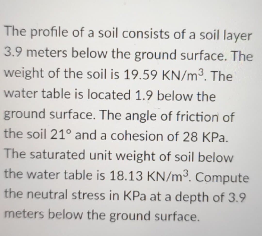 The profile of a soil consists of a soil layer
3.9 meters below the ground surface. The
weight of the soil is 19.59 KN/m³. The
water table is located 1.9 below the
ground surface. The angle of friction of
the soil 21° and a cohesion of 28 KPa.
The saturated unit weight of soil below
the water table is 18.13 KN/m³. Compute
the neutral stress in KPa at a depth of 3.9
meters below the ground surface.