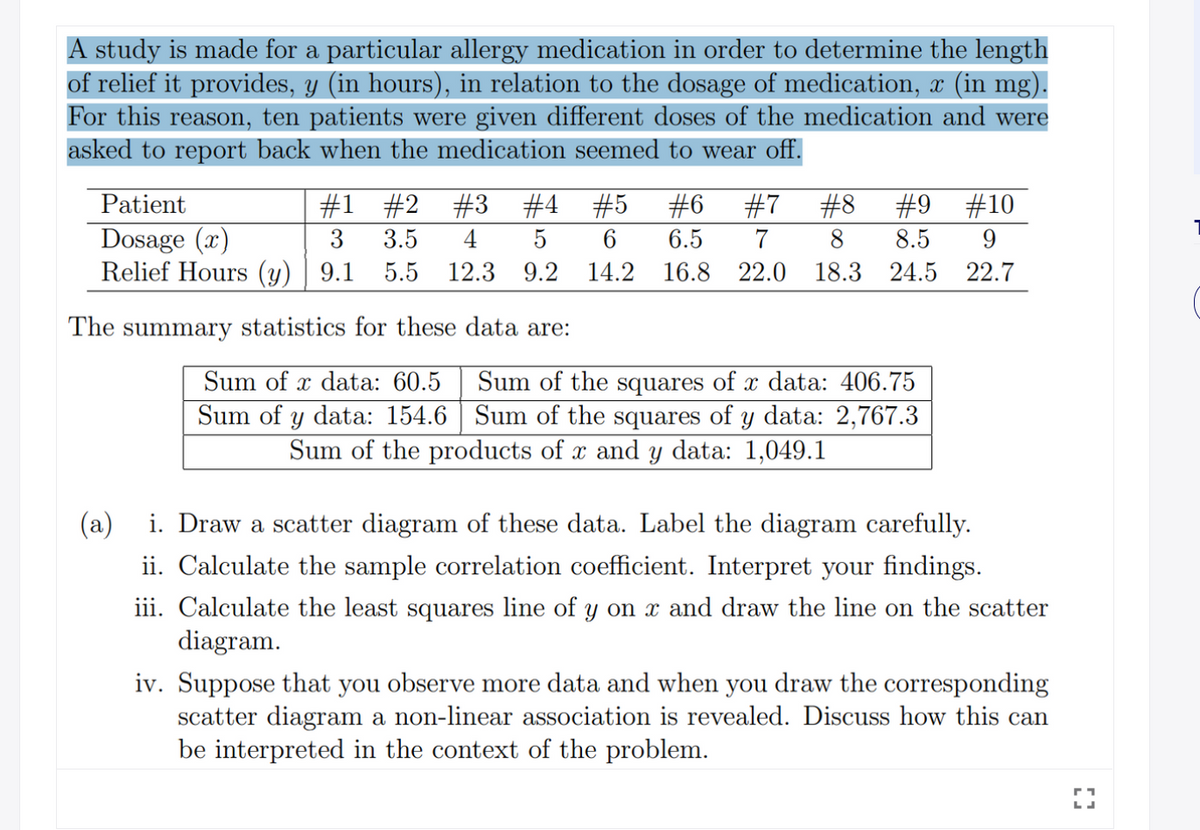 A study is made for a particular allergy medication in order to determine the length
of relief it provides, y (in hours), in relation to the dosage of medication, x (in mg).
For this reason, ten patients were given different doses of the medication and were
asked to report back when the medication seemed to wear off.
Patient
#1 #2
#3 #4 #5
#6
#7
#8
#9 #10
Dosage (x)
Relief Hours (y) | 9.1 5.5
3
3.5
4
5
6
6.5
7
8
8.5
12.3 9.2 14.2
16.8 22.0 18.3 24.5
22.7
The summary statistics for these data are:
Sum of x data: 60.5
Sum of the squares of x data: 406.75
Sum of y data: 154.6 | Sum of the squares of y data: 2,767.3
Sum of the products of x and Y data: 1,049.1
(a)
i. Draw a scatter diagram of these data. Label the diagram carefully.
ii. Calculate the sample correlation coefficient. Interpret your findings.
iii. Calculate the least squares line of y on x and draw the line on the scatter
diagram.
iv. Suppose that you observe more data and when you draw the corresponding
scatter diagram a non-linear association is revealed. Discuss how this can
be interpreted in the context of the problem.
