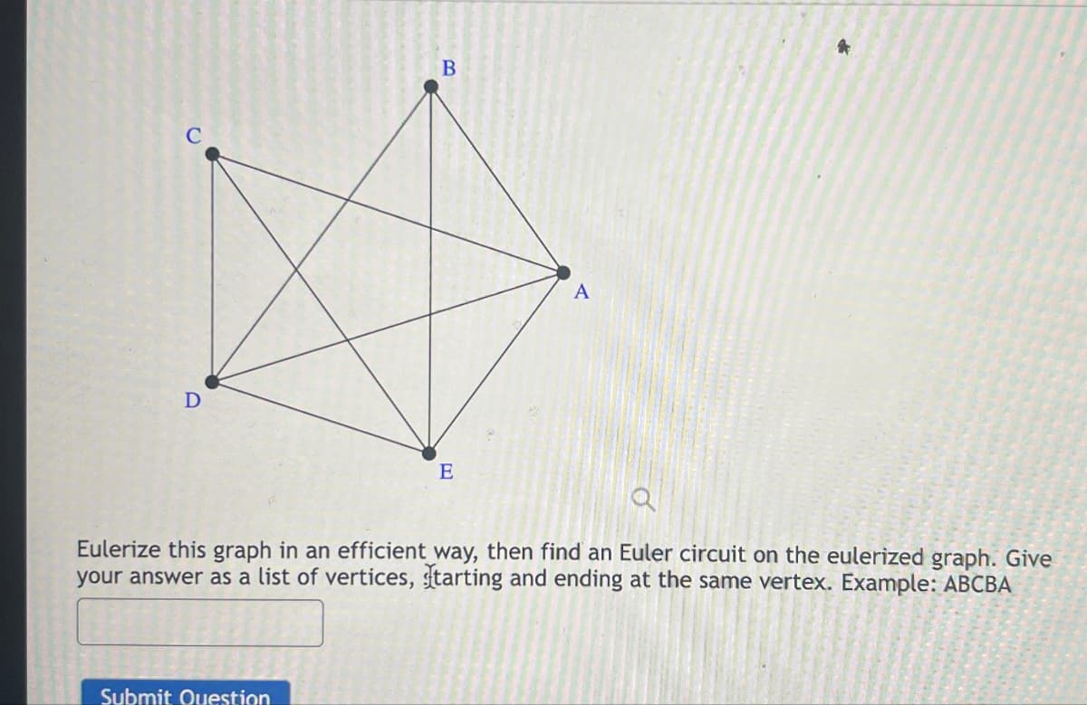 D
*
B
E
A
Eulerize this graph in an efficient way, then find an Euler circuit on the eulerized graph. Give
your answer as a list of vertices, starting and ending at the same vertex. Example: ABCBA
Submit Question