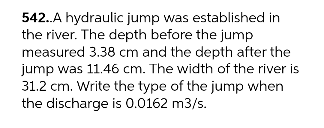 542..A hydraulic jump was established in
the river. The depth before the jump
measured 3.38 cm and the depth after the
jump was 11.46 cm. The width of the river is
31.2 cm. Write the type of the jump when
the discharge is 0.0162 m3/s.
