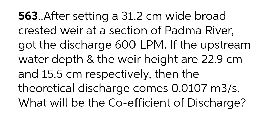 563.After setting a 31.2 cm wide broad
crested weir at a section of Padma River,
got the discharge 600 LPM. If the upstream
water depth & the weir height are 22.9 cm
and 15.5 cm respectively, then the
theoretical discharge comes 0.0107 m3/s.
What will be the Co-efficient of Discharge?
