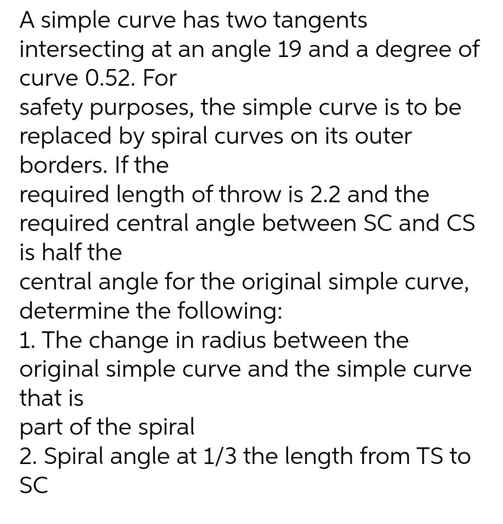 A simple curve has two tangents
intersecting at an angle 19 and a degree of
curve 0.52. For
safety purposes, the simple curve is to be
replaced by spiral curves on its outer
borders. If the
required length of throw is 2.2 and the
required central angle between SC and CS
is half the
central angle for the original simple curve,
determine the following:
1. The change in radius between the
original simple curve and the simple curve
that is
part of the spiral
2. Spiral angle at 1/3 the length from TS to
SC
