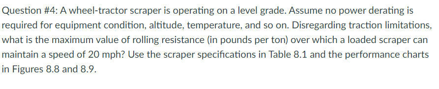 Question #4: A wheel-tractor scraper is operating on a level grade. Assume no power derating is
required for equipment condition, altitude, temperature, and so on. Disregarding traction limitations,
what is the maximum value of rolling resistance (in pounds per ton) over which a loaded scraper can
maintain a speed of 20 mph? Use the scraper specifications in Table 8.1 and the performance charts
in Figures 8.8 and 8.9.
