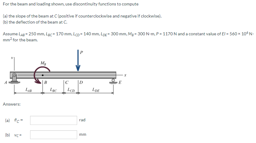 For the beam and loading shown, use discontinuity functions to compute
(a) the slope of the beam at C (positive if counterclockwise and negative if clockwise).
(b) the deflection of the beam at C.
Assume LAB = 250 mm, LBc= 170 mm, LCD = 140 mm, LDE = 300 mm, Mg = 300 N-m, P = 1170 N and a constant value of El = 560 x 106N-
mm2 for the beam.
MB
C
D.
LAB
LBC
LCD
LpE
Answers:
rad
(a) ec =
mm
(b) vc =
