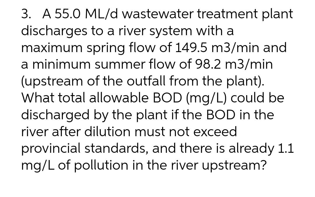 3. A 55.0 ML/d wastewater treatment plant
discharges to a river system with a
maximum spring flow of 149.5 m3/min and
a minimum summer flow of 98.2 m3/min
(upstream of the outfall from the plant).
What total allowable BOD (mg/L) could be
discharged by the plant if the BOD in the
river after dilution must not exceed
provincial standards, and there is already 1.1
mg/L of pollution in the river upstream?
