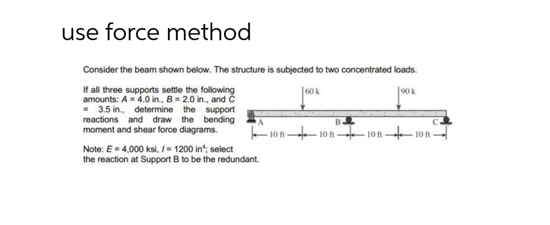 use force method
Consider the beam shown below. The structure is subjected to two concentrated loads.
If all three supports settle the following
amounts: A = 4.0 in., B = 2.0 in., and C
= 3.5 in., determine the support
reactions and draw the bending
moment and shear force diagrams.
60 k
90k
10 ft
10 ft
10 ft
10 ft
Note: E = 4,000 ksi, I= 1200 in; select
the reaction at Support B to be the redundant.
