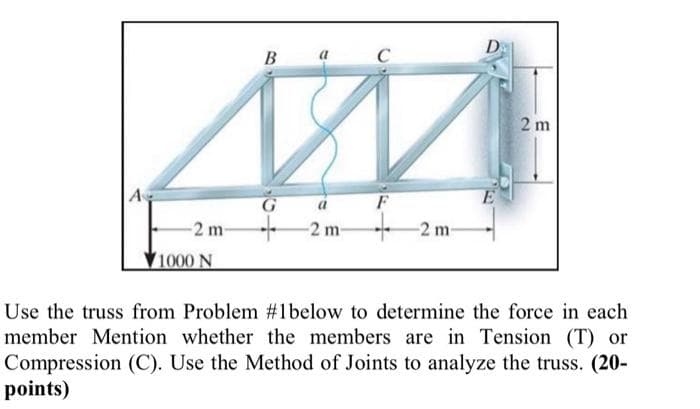 D
В
a
2 m
A
F
-2 m-
- 2 m-
-2 m-
1000 N
Use the truss from Problem #1below to determine the force in each
member Mention whether the members are in Tension (T) or
Compression (C). Use the Method of Joints to analyze the truss. (20-
points)
