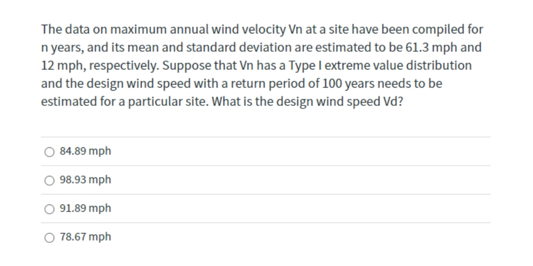 The data on maximum annual wind velocity Vn at a site have been compiled for
n years, and its mean and standard deviation are estimated to be 61.3 mph and
12 mph, respectively. Suppose that Vn has a Type l extreme value distribution
and the design wind speed with a return period of 100 years needs to be
estimated for a particular site. What is the design wind speed Vd?
84.89 mph
98.93 mph
91.89 mph
O 78.67 mph
