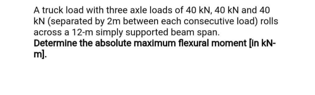 A truck load with three axle loads of 40 kN, 40 kN and 40
kN (separated by 2m between each consecutive load) rolls
across a 12-m simply supported beam span.
Determine the absolute maximum flexural moment [in kN-
m).
