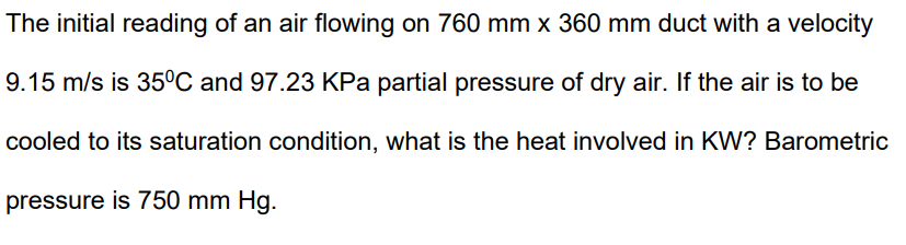 The initial reading of an air flowing on 760 mm x 360 mm duct with a velocity
9.15 m/s is 35°C and 97.23 KPa partial pressure of dry air. If the air is to be
cooled to its saturation condition, what is the heat involved in KW? Barometric
pressure is 750 mm Hg.