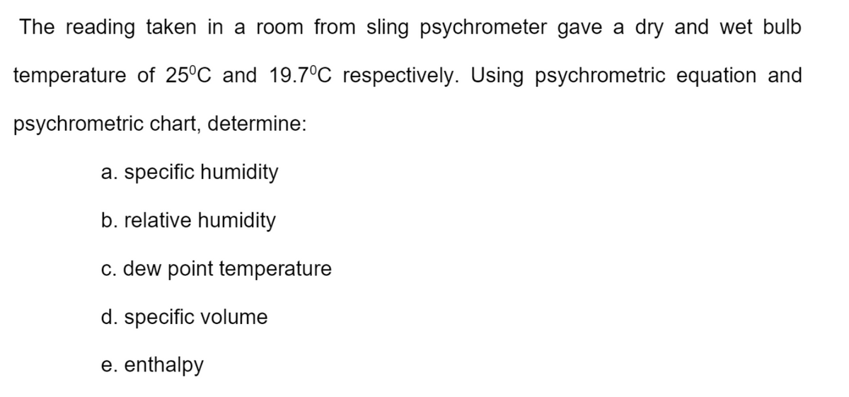 The reading taken in a room from sling psychrometer gave a dry and wet bulb
temperature of 25°C and 19.7°C respectively. Using psychrometric equation and
psychrometric chart, determine:
a. specific humidity
b. relative humidity
c. dew point temperature
d. specific volume
e. enthalpy