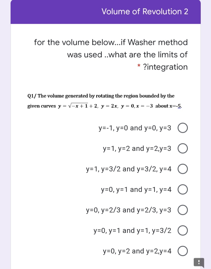 Volume of Revolution 2
for the volume below...if Washer method
was used .what are the limits of
* ?integration
Q1/ The volume generated by rotating the region bounded by the
given curves y = v-x +1 + 2, y = 2x, y = 0, x = -3 about x=-5.
y=-1, y=0 and y=0, y=3 O
y=1, y=2 and y=2,y=3 O
y=1, y=3/2 and y=3/2, y=4 O
y=0, y=1 and y=1, y=4 O
y=0, y=2/3 and y=2/3, y=3 O
y=0, y=1 and y=1, y=3/2 O
y=0, y=2 and y=2,y=4 O
